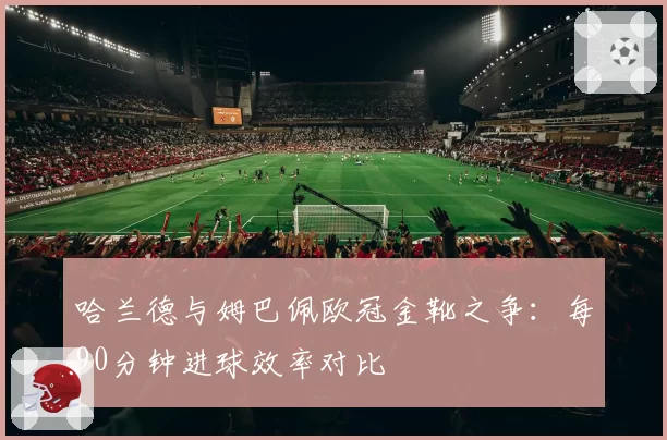 哈兰德与姆巴佩欧冠金靴之争：每90分钟进球效率对比