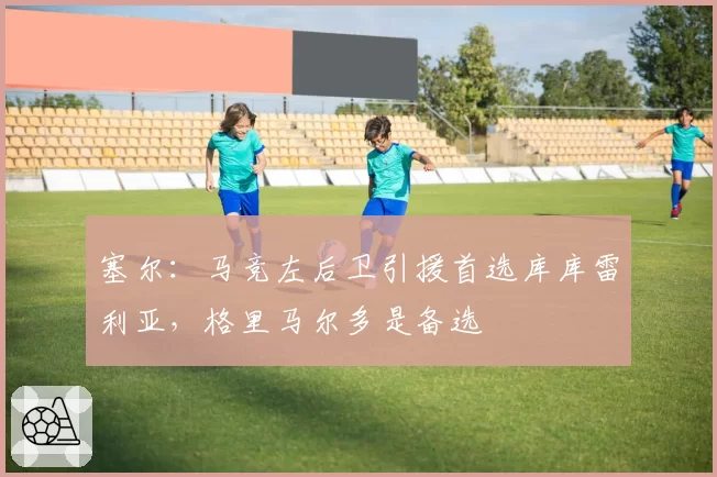 塞尔:马竞左后卫引援首选库库雷利亚,格里马尔多是备选